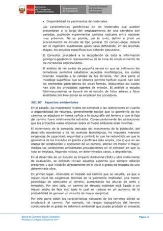 Manual de Carreteras: Diseño Geométrico
Revisada y Corregida a Octubre de 2014
Página 22
 Disponibilidad de yacimientos de materiales.
Las características geotécnicas de los materiales que pueden
presentarse a lo largo del emplazamiento de una carretera son
variadas, pudiendo experimentar cambios radicales entre sectores
muy próximos. No es posible, por lo tanto, definir a priori un
procedimiento de estudio de tipo general. En consecuencia, deberá
ser el ingeniero especialista quien vaya definiendo, en las diversas
etapas, los estudios específicos que deberán ejecutarse.
El Consultor procederá a la recopilación de toda la información
geológico-geotécnica representativa de la zona de emplazamiento de
los corredores seleccionados.
El análisis de las cartas de pequeña escala en que se definieron los
corredores permitirá establecer aspectos morfológicos, los cuáles
orientan respecto a la calidad de los terrenos. Por otra parte el
modelaje superficial que se observa permite tipificar cuales han sido
los elementos generadores de estas formas, deduciendo así cuales
han sido los principales agentes de erosión. El análisis o estudio
fotointerpretativo se basará en el estudio de fotos aéreas y fotos
satelitales del área dónde se emplazan los corredores.
201.07 Aspectos ambientales
En el pasado, los moderados niveles de demanda y las restricciones en cuanto
a disponibilidad de recursos, generalmente hacían que la geometría de los
caminos se adaptara en forma ceñida a la topografía del terreno y que la faja
del camino fuera relativamente estrecha. Consecuentemente las alteraciones
que los proyectos viales imponían sobre el medio ambiente eran mínimas.
El incremento de la demanda derivado del crecimiento de la población, del
desarrollo económico y de los avances tecnológicos, ha impuesto mayores
exigencias de capacidad, seguridad y confort, lo que ha redundado en que la
geometría de los trazados en planta y perfil sea más amplia, con lo que en las
etapas de construcción y operación de un camino, alteran en menor o mayor
medida las condiciones ambientales prevalecientes en el corredor en que la
ruta se emplaza, llegando incluso, en determinados casos, a degradarlas.
En el desarrollo de un Estudio de Impacto Ambiental (EIA) u otro instrumento
de evaluación, se deberán revisar aquellos aspectos que siempre estarán
presentes y que incidirán directamente en el nivel o grado de impacto de una
determinada obra.
En primer lugar, interviene el trazado del camino que se estudia, ya que a
mayor nivel las exigencias técnicas de la geometría implicarán una menor
posibilidad de adecuarse al terreno, aumentando las alturas de corte y
terraplén. Por otro lado, un camino de elevado estándar está ligado a un
mayor ancho de faja vial, todo lo cual se traduce en un aumento de la
probabilidad de generar un impacto de mayor magnitud.
Por otra parte están las características naturales de los terrenos dónde se
emplazará el camino. Por ejemplo, los rasgos topográficos del terreno
condicionarán el grado de deterioro ambiental que puede producir el proyecto
 