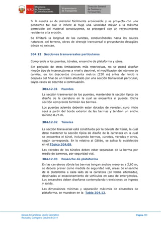Manual de Carreteras: Diseño Geométrico
Revisada y Corregida a Octubre de 2014
Página 229
Si la cuneta es de material fácilmente erosionable y se proyecta con una
pendiente tal que le infiere al flujo una velocidad mayor a la máxima
permisible del material constituyente, se protegerá con un revestimiento
resistente a la erosión.
Se limitará la longitud de las cunetas, conduciéndolas hacia los cauces
naturales del terreno, obras de drenaje transversal o proyectando desagües
dónde no existan.
304.12 Secciones transversales particulares
Comprende a los puentes, túneles, ensanche de plataforma y otros.
Sin perjuicio de otras limitaciones más restrictivas, no se podrá diseñar
ningún tipo de intersecciones a nivel o desnivel, ni modificación del número de
carriles, en los doscientos cincuenta metros (250 m) antes del inicio y
después del final de un tramo afectado por una sección transversal particular,
cuyos casos se describe a continuación.
304.12.01 Puentes
La sección transversal de los puentes, mantendrá la sección típica de
diseño de la carretera en la cual se encuentra el puente. Dicha
sección comprende también las bermas.
Los puentes además deberán estar dotados de veredas, cuyo inicio
será a partir del borde exterior de las bermas y tendrán un ancho
mínimo 0.75 m.
304.12.02 Túneles
La sección transversal está constituida por la bóveda del túnel, la cual
debe mantener la sección típica de diseño de la carretera en la cual
se encuentra el túnel, incluyendo bermas, cunetas, veredas y otros,
según corresponda. En lo relativo al Gálibo, se aplica lo establecido
en el Tópico 304.09.
Las veredas de los túneles deben estar separadas de la berma por
medio de barreras, por seguridad vial.
304.12.03 Ensanche de plataforma
En las carreteras dónde las bermas tengan anchos menores a 2,60 m,
se deberá prever como medida de seguridad vial, áreas de ensanche
de la plataforma a cada lado de la carretera (en forma alternada),
destinadas al estacionamiento de vehículos en caso de emergencias.
Los ensanches deben diseñarse contemplando transiciones de ingreso
y salida.
Las dimensiones mínimas y separación máximas de ensanches de
plataforma, se muestran en la Tabla 304.12.
 