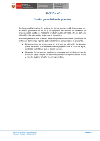 Manual de Carreteras: Diseño Geométrico
Revisada y Corregida a Octubre de 2014
Página 233
SECCIÓN 401
Diseño geométrico de puentes
Por lo general la localización o ubicación de los puentes, está determinada por
el diseño geométrico de la vía y la topografía del terreno, no obstante en
algunos casos puede ser necesario efectuar ajustes al trazo a fin de dar una
ubicación más adecuada y segura de la estructura.
El diseño geométrico de puentes, debe cumplir las disposiciones contenidas en
el Manual de Puentes vigente, debiendo tener en consideración lo siguiente:
 El alineamiento de la carretera en el tramo de ubicación del puente,
puede ser curvo y no necesariamente perpendicular al curso de agua,
quebrada u obstáculo que se desea superar.
 El peralte de los puentes localizados en curvas horizontales o zonas de
transición debe cumplir con el diseño geométrico especificado en la vía
y no debe superar el valor máximo permitido.
 
