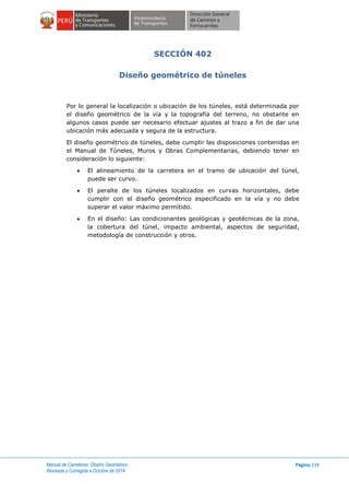 Manual de Carreteras: Diseño Geométrico
Revisada y Corregida a Octubre de 2014
Página 234
SECCIÓN 402
Diseño geométrico de túneles
Por lo general la localización o ubicación de los túneles, está determinada por
el diseño geométrico de la vía y la topografía del terreno, no obstante en
algunos casos puede ser necesario efectuar ajustes al trazo a fin de dar una
ubicación más adecuada y segura de la estructura.
El diseño geométrico de túneles, debe cumplir las disposiciones contenidas en
el Manual de Túneles, Muros y Obras Complementarias, debiendo tener en
consideración lo siguiente:
 El alineamiento de la carretera en el tramo de ubicación del túnel,
puede ser curvo.
 El peralte de los túneles localizados en curvas horizontales, debe
cumplir con el diseño geométrico especificado en la vía y no debe
superar el valor máximo permitido.
 En el diseño: Las condicionantes geológicas y geotécnicas de la zona,
la cobertura del túnel, impacto ambiental, aspectos de seguridad,
metodología de construcción y otros.
 