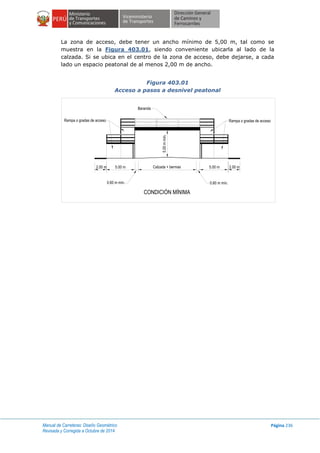 Manual de Carreteras: Diseño Geométrico
Revisada y Corregida a Octubre de 2014
Página 236
La zona de acceso, debe tener un ancho mínimo de 5,00 m, tal como se
muestra en la Figura 403.01, siendo conveniente ubicarla al lado de la
calzada. Si se ubica en el centro de la zona de acceso, debe dejarse, a cada
lado un espacio peatonal de al menos 2,00 m de ancho.
Figura 403.01
Acceso a pasos a desnivel peatonal
Rampa o gradas de acceso Rampa o gradas de acceso
Baranda
0.60 m mín. 0.60 m mín.
Calzada + bermas 5.00 m 2.00 m5.00 m2.00 m
5.00mmín.
CONDICIÓN MÍNIMA
 