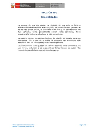 Manual de Carreteras: Diseño Geométrico
Revisada y Corregida a Octubre de 2014
Página 238
SECCIÓN 501
Generalidades
La solución de una intersección vial depende de una serie de factores
asociados fundamentalmente a la topografía, las particularidades geométricas
de las vías que se cruzan, la capacidad de las vías y las características del
flujo vehicular. Como generalmente existen varias soluciones, deben
evaluarse alternativas y seleccionar la más conveniente.
La presente norma, no restringe los tipos de solución por adoptar para una
intersección, por lo que en el diseño se evaluarán las alternativas más
adecuadas para las condiciones particulares del proyecto.
Las intersecciones viales pueden ser a nivel o desnivel, entre carreteras o con
vías férreas, en función a las características de las vías que se cruzan y los
requerimientos del diseño geométrico del proyecto.
 