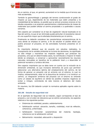 Manual de Carreteras: Diseño Geométrico
Revisada y Corregida a Octubre de 2014
Página 23
de un camino, el que, en general, aumentará en la medida que el terreno sea
más accidentado.
También la geomorfología y geología del terreno condicionarán el grado de
impacto ya que, dependiendo de los materiales que estén presentes y la
inestabilidad de las laderas, es posible que se activen procesos erosivos en los
taludes expuestos o se propicien asentamientos o deslizamientos de masas de
materiales que pueden afectar al camino proyectado o a quebradas o cauces
cercanos.
Otro aspecto por considerar es el tipo de vegetación natural localizada en la
faja del camino, la que al ser eliminada puede perturbar el ecosistema natural
en una superficie mayor que la afectada directamente por el camino.
Finalmente se deberán considerar las características socioeconómicas de la
zona dónde se emplaza el camino, a fin de estudiar el posible efecto que
podría provocar el proyecto, en las actividades humanas presentes en el
sector.
Es importante destacar que de acuerdo con estudios realizados, la
incorporación de la variable ambiental en la toma de decisiones, ha significado
no sólo mitigar y neutralizar los impactos negativos que producen los
proyectos, sino que en determinados casos, ha contribuido a mejorar el medio
dónde se emplazan, a conservar y aprovechar racionalmente los recursos
naturales renovables en beneficio de la población local y a desarrollar el
potencial recreativo y turístico del área.
Otro aspecto importante que se debe tener en cuenta con la inclusión de la
dimensión ambiental, es que incorpora elementos de juicio que permiten
seleccionar una alternativa óptima del emplazamiento del camino, de tal
forma de generar un proyecto vial en armonía con el entorno, lo cual no
implica, necesariamente, estar en la disyuntiva de construir o no construir un
camino. La integración armónica del proyecto con el entorno se entiende
como un estado de equilibrio en dónde los posibles impactos negativos se
evitan o mitigan, controlando de esta manera el deterioro del medio
ambiente.
En resumen, los EIA deberán cumplir la normativa aplicable vigente sobre la
materia.
201.08 Estudio de seguridad vial
En el apartado de Seguridad vial se tratarán, según corresponda al tipo de
proyecto y con el orden de relevancia que se estime conveniente, los aspectos
relativos a los siguientes puntos:
 Distancias de visibilidad, parada y adelantamiento
 Señalización vertical: ubicación, tamaño, visibilidad, nivel de reflexión,
coherencia, uniformidad…
 Señalización horizontal: características del material, tipología,
coherencia con la señalización vertical
 Balizamiento: necesidad, adecuación y disposición
 