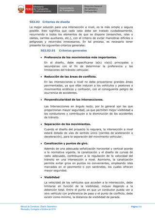 Manual de Carreteras: Diseño Geométrico
Revisada y Corregida a Octubre de 2014
Página 241
502.02 Criterios de diseño
La mejor solución para una intersección a nivel, es la más simple y segura
posible. Esto significa que cada caso debe ser tratado cuidadosamente,
recurriendo a todos los elementos de que se dispone (ensanches, islas o
isletas, carriles auxiliares, etc.), con el criterio de evitar maniobras difíciles o
peligrosas y recorridos innecesarios. En tal proceso, es necesario tener
presente los siguientes criterios generales:
502.02.01 Criterios generales
 Preferencia de los movimientos más importantes.
En el diseño, debe especificarse la(s) vía(s) principales y
secundarias con el fin de determinar la preferencia y las
limitaciones del tránsito vehicular.
 Reducción de las áreas de conflicto.
En las intersecciones a nivel no debe proyectarse grandes áreas
pavimentadas, ya que ellas inducen a los vehículos y peatones a
movimientos erráticos y confusión, con el consiguiente peligro de
ocurrencia de accidentes.
 Perpendicularidad de las intersecciones.
Las Intersecciones en ángulo recto, por lo general son las que
proporcionan mayor seguridad, ya que permiten mejor visibilidad a
los conductores y contribuyen a la disminución de los accidentes
de tránsito.
 Separación de los movimientos.
Cuando el diseño del proyecto lo requiera, la intersección a nivel
estará dotada de vías de sentido único (carriles de aceleración o
deceleración), para la separación del movimiento vehicular.
 Canalización y puntos de giro.
Además de una adecuada señalización horizontal y vertical acorde
a la normativa vigente, la canalización y el diseño de curvas de
radio adecuado, contribuyen a la regulación de la velocidad del
tránsito en una intersección a nivel. Asimismo, la canalización
permite evitar giros en puntos no convenientes, empleando islas
marcadas en el pavimento o con sardineles, los cuales ofrecen
mayor seguridad.
 Visibilidad
La velocidad de los vehículos que acceden a la intersección, debe
limitarse en función de la visibilidad, incluso llegando a la
detención total. Entre el punto en que un conductor pueda ver a
otro vehículo con preferencia de paso y el punto de conflicto, debe
existir como mínimo, la distancia de visibilidad de parada.
 