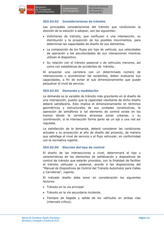 Manual de Carreteras: Diseño Geométrico
Revisada y Corregida a Octubre de 2014
Página 242
502.02.02 Consideraciones de tránsito
Las principales consideraciones del tránsito que condicionan la
elección de la solución a adoptar, son las siguientes:
 Volúmenes de tránsito, que confluyen a una intersección, su
distribución y la proyección de los posibles movimientos, para
determinar las capacidades de diseño de sus elementos.
 La composición de los flujos por tipo de vehículo, sus velocidades
de operación y las peculiaridades de sus interacciones mientras
utilizan el dispositivo.
 Su relación con el tránsito peatonal y de vehículos menores, así
como con estadísticas de accidentes de tránsito.
Al proyectar una carretera con un determinado número de
intersecciones o acondicionar las existentes, deben evaluarse sus
capacidades, a fin de evitar el sub dimensionamiento que puede
perjudicar el nivel de servicio.
502.02.03 Demanda y modelación
La demanda es la variable de tránsito más gravitante en el diseño de
una intersección, puesto que la capacidad resultante de dicho diseño
deberá satisfacerla. Esto implica el dimensionamiento en términos
geométricos y estructurales de sus unidades constitutivas, la
operación de semáforos si tal elemento de control existe en los
tramos dónde la carretera atraviesa zonas urbanas, y su
coordinación, si la intersección forma parte de un eje o una red así
regulada.
La satisfacción de la demanda, deberá considerar las condiciones
actuales y su proyección al año de diseño del proyecto, de manera
que satisfaga el nivel de servicio y el flujo vehicular, en conformidad
con la normativa vigente.
502.02.04 Elección del tipo de control
El diseño de las intersecciones a nivel, determinará el tipo y
características de los elementos de señalización y dispositivos de
control de tránsito que estarán provistos, con la finalidad de facilitar
el tránsito vehicular y peatonal, acorde a las disposiciones del
“Manual de Dispositivos de Control del Tránsito Automotor para Calles
y Carreteras”, vigente.
El indicado diseño debe tener en consideración los siguientes
factores:
 Tránsito en la vía principal
 Tránsito en la vía secundaria incidente.
 Tiempos de llegada y salida de los vehículos en ambas vías
(intervalo crítico).
 