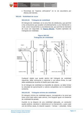 Manual de Carreteras: Diseño Geométrico
Revisada y Corregida a Octubre de 2014
Página 243
 Porcentaje de “esperas vehiculares” en la vía secundaria por
efectos del tránsito.
502.03 Visibilidad de cruce
502.03.01 Triángulo de visibilidad
El triángulo de visibilidad, es la zona libre de obstáculos, que permite
a los conductores que acceden simultáneamente a una intersección a
nivel, verse mutuamente a una distancia tal, que permita la maniobra
de cruce con seguridad. La Figura 502.02, muestra ejemplos de
triángulos de visibilidad.
Figura 502.02
Triángulos de visibilidad
Cualquier objeto que quede dentro del triángulo de visibilidad
requerida, debe removerse o reducirse a una altura límite, la cual
debe establecerse durante el diseño para cada caso.
Si el triángulo de visibilidad es imposible de obtener, se debe limitar
la velocidad de aproximación a valores compatibles con la visibilidad
existente.
502.03.02 Triángulo mínimo de visibilidad
El triángulo mínimo de visibilidad seguro, corresponde a la zona que
tiene como lado sobre cada camino, una longitud igual a la distancia
de visibilidad de parada.
Cuando no se dispone de una visibilidad adecuada, un conductor
puede acelerar, decelerar o detenerse en la intersección, y para cada
uno de dichos casos, la relación espacio – tiempo – velocidad, indica
db
b
a
da d
D
d a
vb
va
va
a
da
vd
dava
db
vd
c
d
C
B
AA
A
B B
LINEA LIMITE DE VISIBILIDAD
LINEALIMITEDEVISIBILIDAD
LINEALIMITEDEVISIBILIDAD
LINEALIMITEDEVISIBILIDAD
CASO I CASO II
TRIANGULO
MINIMO DE
VISIBILIDAD
I CEDA EL PASO II PARE EFECTO DEL ESVIAJE
 