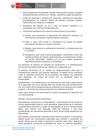Manual de Carreteras: Diseño Geométrico
Revisada y Corregida a Octubre de 2014
Página 24
 Otros dispositivos de seguridad: bandas transversales rugosas, pantallas
antideslumbrantes, pinturas con resaltos, semáforos, pasos de peatones
 Zonas de seguridad y sistemas de contención: distancia de seguridad,
amortiguadores de impacto, lechos de frenado, barreras, pretiles,
tratamientos de márgenes y medianas
 Ampliación del derecho de vía o faja de dominio respecto a lo
considerado, por motivos de Seguridad Vial
 Condiciones climáticas de la zona por donde discurre la carretera:
a) Lluvias, para comprobar la adecuación del sistema de drenaje y la
conveniencia de disponer material granular drenante.
b) Nieve o hielo, para evitar la coincidencia de puntos de posible
acumulación de agua con zonas en sombra
c) Nieblas, para reforzar la señalización horizontal y el balizamiento de
la carretera
d) Orientación, para evitar tramos prolongados o elementos críticos del
trazado (cambios de rasante, aproximaciones a intersecciones, finales
de carriles adicionales, etcétera) en los que puedan producirse
deslumbramientos al amanecer o al atardecer
Las personas, el vehículo (en especial los conductores) y la infraestructura
son los tres principales factores que influyen en la seguridad vial.
El elevado incremento en el número de desplazamientos hace que la
infraestructura adquiera una especial relevancia. El estado de las carreteras
unido al acelerado crecimiento de la movilidad, los atascos, los problemas
para estacionar, etc. hacen del “factor vía” un destacado factor de
siniestralidad.
Paralelamente a la infraestructura, los vehículos son otro factor determinante
de la seguridad vial. En los últimos años han sufrido una gran transformación
con una mejora de los equipamientos de protección a los usuarios que ayudan
a reducir y minimizar las consecuencias de los accidentes de tráfico.
Todos estos factores han de tenerse en cuenta previamente al desarrollo de
un nuevo proyecto.
201.09 Reconocimiento del terreno
Esencialmente consistirá en la comprobación y confirmación de los puntos de
control seleccionados sobre la carta geográfica. Dependiendo de la extensión
y características del terreno, puede ser aconsejable un primer reconocimiento
aéreo, para obtener una adecuada visión de conjunto, o bien para
complementar las impresiones obtenidas a partir de las cartas geográficas y/o
fotos aéreas.
Para obtener apreciaciones cuantitativas del recorrido terrestre, el Proyectista
deberá contar con instrumentos adecuados para verificar y comprobar los
puntos críticos que las cartas no alcancen a precisar, tales como: laderas de
fuerte pendiente transversal, factibilidad de salvar un desnivel específico,
 