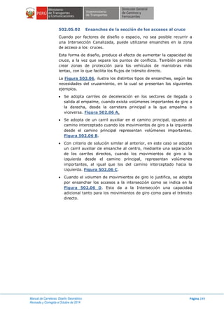 Manual de Carreteras: Diseño Geométrico
Revisada y Corregida a Octubre de 2014
Página 249
502.05.02 Ensanches de la sección de los accesos al cruce
Cuando por factores de diseño o espacio, no sea posible recurrir a
una Intersección Canalizada, puede utilizarse ensanches en la zona
de acceso a los cruces.
Esta forma de diseño, produce el efecto de aumentar la capacidad de
cruce, a la vez que separa los puntos de conflicto. También permite
crear zonas de protección para los vehículos de maniobras más
lentas, con lo que facilita los flujos de tránsito directo.
La Figura 502.06, ilustra los distintos tipos de ensanches, según las
necesidades del cruzamiento, en la cual se presentan los siguientes
ejemplos.
 Se adopta carriles de deceleración en los sectores de llegada o
salida al empalme, cuando exista volúmenes importantes de giro a
la derecha, desde la carretera principal a la que empalma o
viceversa. Figura 502.06 A.
 Se adopta de un carril auxiliar en el camino principal, opuesto al
camino interceptado cuando los movimientos de giro a la izquierda
desde el camino principal representan volúmenes importantes.
Figura 502.06 B.
 Con criterio de solución similar al anterior, en este caso se adopta
un carril auxiliar de ensanche al centro, mediante una separación
de los carriles directos, cuando los movimientos de giro a la
izquierda desde el camino principal, representan volúmenes
importantes, al igual que los del camino interceptado hacia la
izquierda. Figura 502.06 C.
 Cuando el volumen de movimientos de giro lo justifica, se adopta
por ensanchar los accesos a la intersección como se indica en la
Figura 502.06 D. Esto da a la Intersección una capacidad
adicional tanto para los movimientos de giro como para el tránsito
directo.
 