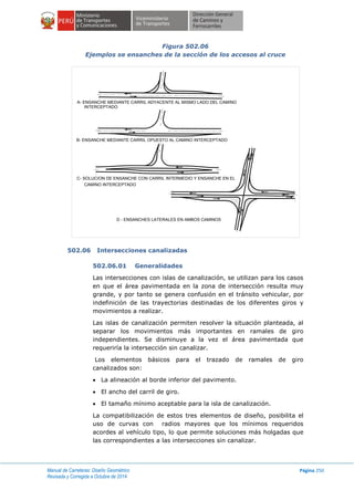 Manual de Carreteras: Diseño Geométrico
Revisada y Corregida a Octubre de 2014
Página 250
Figura 502.06
Ejemplos se ensanches de la sección de los accesos al cruce
502.06 Intersecciones canalizadas
502.06.01 Generalidades
Las intersecciones con islas de canalización, se utilizan para los casos
en que el área pavimentada en la zona de intersección resulta muy
grande, y por tanto se genera confusión en el tránsito vehicular, por
indefinición de las trayectorias destinadas de los diferentes giros y
movimientos a realizar.
Las islas de canalización permiten resolver la situación planteada, al
separar los movimientos más importantes en ramales de giro
independientes. Se disminuye a la vez el área pavimentada que
requeriría la intersección sin canalizar.
Los elementos básicos para el trazado de ramales de giro
canalizados son:
 La alineación al borde inferior del pavimento.
 El ancho del carril de giro.
 El tamaño mínimo aceptable para la isla de canalización.
La compatibilización de estos tres elementos de diseño, posibilita el
uso de curvas con radios mayores que los mínimos requeridos
acordes al vehículo tipo, lo que permite soluciones más holgadas que
las correspondientes a las intersecciones sin canalizar.
A- ENSANCHE MEDIANTE CARRIL ADYACENTE AL MISMO LADO DEL CAMINO
INTERCEPTADO
B- ENSANCHE MEDIANTE CARRIL OPUESTO AL CAMINO INTERCEPTADO
C- SOLUCION DE ENSANCHE CON CARRIL INTERMEDIO Y ENSANCHE EN EL
CAMINO INTERCEPTADO
D - ENSANCHES LATERALES EN AMBOS CAMINOS
 