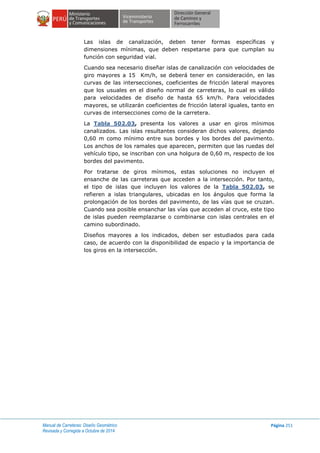 Manual de Carreteras: Diseño Geométrico
Revisada y Corregida a Octubre de 2014
Página 251
Las islas de canalización, deben tener formas específicas y
dimensiones mínimas, que deben respetarse para que cumplan su
función con seguridad vial.
Cuando sea necesario diseñar islas de canalización con velocidades de
giro mayores a 15 Km/h, se deberá tener en consideración, en las
curvas de las intersecciones, coeficientes de fricción lateral mayores
que los usuales en el diseño normal de carreteras, lo cual es válido
para velocidades de diseño de hasta 65 km/h. Para velocidades
mayores, se utilizarán coeficientes de fricción lateral iguales, tanto en
curvas de intersecciones como de la carretera.
La Tabla 502.03, presenta los valores a usar en giros mínimos
canalizados. Las islas resultantes consideran dichos valores, dejando
0,60 m como mínimo entre sus bordes y los bordes del pavimento.
Los anchos de los ramales que aparecen, permiten que las ruedas del
vehículo tipo, se inscriban con una holgura de 0,60 m, respecto de los
bordes del pavimento.
Por tratarse de giros mínimos, estas soluciones no incluyen el
ensanche de las carreteras que acceden a la intersección. Por tanto,
el tipo de islas que incluyen los valores de la Tabla 502.03, se
refieren a islas triangulares, ubicadas en los ángulos que forma la
prolongación de los bordes del pavimento, de las vías que se cruzan.
Cuando sea posible ensanchar las vías que acceden al cruce, este tipo
de islas pueden reemplazarse o combinarse con islas centrales en el
camino subordinado.
Diseños mayores a los indicados, deben ser estudiados para cada
caso, de acuerdo con la disponibilidad de espacio y la importancia de
los giros en la intersección.
 