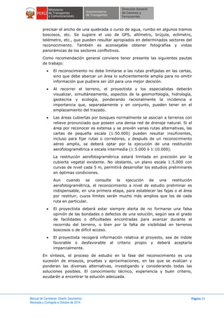 Manual de Carreteras: Diseño Geométrico
Revisada y Corregida a Octubre de 2014
Página 25
precisar el ancho de una quebrada o curso de agua, rumbo en algunos tramos
boscosos, etc. Se sugiere el uso de GPS, altímetro, brújula, eclímetro,
telémetro, etc., que pueden resultar apropiados en determinados sectores del
reconocimiento. También es aconsejable obtener fotografías y vistas
panorámicas de los sectores conflictivos.
Como recomendación general conviene tener presente las siguientes pautas
de trabajo:
 El reconocimiento no debe limitarse a las rutas prefijadas en las cartas,
sino que debe abarcar un área lo suficientemente amplia para no omitir
información que pudiera ser útil para una mejor decisión.
 Al recorrer el terreno, el proyectista y los especialistas deberán
visualizar, simultáneamente, aspectos de la geomorfología, hidrología,
geotecnia y ecología, ponderando racionalmente la incidencia e
importancia que, separadamente y en conjunto, pueden tener en el
emplazamiento del trazado.
 Las áreas cubiertas por bosques normalmente se asocian a terrenos con
relieve pronunciado que poseen una densa red de drenaje natural. Si el
área por reconocer es extensa y se prevén varias rutas alternativas, las
cartas de pequeña escala (1:50.000) pueden resultar insuficientes,
incluso para fijar rutas o corredores, y después de un reconocimiento
aéreo amplio, se deberá optar por la ejecución de una restitución
aerofotogramétrica a escala intermedia (1:5.000 ó 1:10.000).
La restitución aerofotogramétrica estará limitada en precisión por la
cubierta vegetal existente. No obstante, un plano escala 1:5.000 con
curvas de nivel cada 5 m, permitirá desarrollar los estudios preliminares
en óptimas condiciones.
Aun cuando se consulte la ejecución de una restitución
aerofotogramétrica, el reconocimiento a nivel de estudio preliminar es
indispensable, en una primera etapa, para establecer las fajas o el área
por restituir, cuyos límites serán mucho más amplios que los de cada
ruta en particular.
 El proyectista deberá estar siempre alerta de no formarse una falsa
opinión de las bondades o defectos de una solución, según sea el grado
de facilidades o dificultades encontradas para avanzar durante el
recorrido del terreno, o bien por la falta de visibilidad en terrenos
boscosos o de difícil acceso.
 El proyectista recogerá información relativa al proyecto, sea de índole
favorable o desfavorable al criterio propio y deberá aceptarla
imparcialmente.
En síntesis, el proceso de estudio en la fase del reconocimiento es una
sucesión de ensayos, pruebas y aproximaciones, en las que se evalúan y
ponderan las diversas alternativas, investigando y considerando todas las
soluciones posibles. El conocimiento técnico, experiencia y buen criterio,
ayudarán a encontrar la solución adecuada.
 