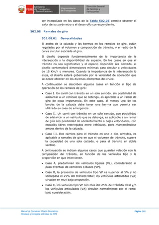 Manual de Carreteras: Diseño Geométrico
Revisada y Corregida a Octubre de 2014
Página 260
ser interpolada en los datos de la Tabla 502.05 permite obtener el
valor de su parámetro y el desarrollo correspondiente.
502.08 Ramales de giro
502.08.01 Generalidades
El ancho de la calzada y las bermas en los ramales de giro, están
reguladas por el volumen y composición de tránsito, y el radio de la
curva circular asociada al giro.
El diseño depende fundamentalmente de la importancia de la
intersección y la disponibilidad de espacio. En los casos en que el
tránsito no sea significativo y el espacio disponible sea limitado, el
diseño contemplará dimensiones mínimas para circular a velocidades
de 15 Km/h o menores. Cuando la importancia de la intersección lo
exija, el diseño estará gobernado por la velocidad de operación que
se desee obtener en los diversos elementos del cruce.
A continuación se describen algunos casos en función al tipo de
operación de los ramales de giro:
 Caso I. Un carril con tránsito en un solo sentido, sin posibilidad de
adelantar a un vehículo que se detenga, es aplicable a un ramal de
giro de poca importancia. En este caso, al menos uno de los
bordes de la calzada debe tener una berma que permita ser
utilizada en caso de emergencia.
 Caso II. Un carril con tránsito en un solo sentido, con posibilidad
de adelantar a un vehículo que se detenga, es aplicable a un ramal
de giro con posibilidad de adelantamiento a bajas velocidades, con
espacios libres restringidos entre vehículos, pero manteniéndose
ambos dentro de la calzada.
 Caso III. Dos carriles para el tránsito en uno o dos sentidos, es
aplicable a ramales de giro en que el volumen de tránsito, supera
la capacidad de una sola calzada, o para el tránsito en doble
sentido.
A continuación se indican algunos casos que guardan relación con la
composición del tránsito, en función de los vehículos tipo y la
proporción en que intervienen.
 Caso A, predominan los vehículos ligeros (VL), considerando el
paso eventual de camiones o Buses (VP).
 Caso B, la presencia de vehículos tipo VP es superior al 5% y no
sobrepasa el 25% del tránsito total; los vehículos articulados (VA)
circulan en muy baja proporción.
 Caso C, los vehículo tipo VP con más del 25% del tránsito total y/o
los vehículos articulados (VA) circulan normalmente por el ramal
bajo consideración.
 