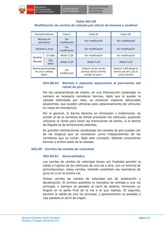 Manual de Carreteras: Diseño Geométrico
Revisada y Corregida a Octubre de 2014
Página 262
Tabla 502.08
Modificación de anchos de calzada por efecto de bermas y sardinel
Características Caso I Caso II Caso III
Bermas sin
pavimento
Sin
modificación
Sin modificación Sin modificación
Sardinel a nivel
Sin
modificación
Sin modificación Sin modificación
Sardinel
Elevado
Un lado Añadir 0,30 Sin modificación Sin modificación
Dos
lados
Añadir 0,30 Añadir 0,30 Añadir 0,30
Berma pavimentada
en uno o ambos
lados
Sin
modificación
Deducir ancho de las
bermas Ancho mínimo
similar al caso I.
Deducir 0,60 dónde la
berma sea de 1,20 m
como mínimo
502.08.03 Bermas o espacios adyacentes al pavimento del
ramal de giro
Por las características de diseño, en una Intersección canalizada no
siempre es necesario considerar bermas, dado que al quedar la
calzada delimitada por islas, se producen espacios adicionales
adyacentes, que pueden utilizarse para estacionamiento de vehículos
en casos de emergencia.
Por lo general, la berma derecha en dimensión y tratamiento, es
similar al de la carretera de dónde provienen los vehículos, pudiendo
utilizarse el ramal para hacer las transiciones de ancho, si la berma
de llegada es de dimensiones distintas.
En grandes intersecciones canalizadas los ramales de giro pueden ser
de tal longitud que se consideren como independientes de las
carreteras que se cortan. Bajo este concepto, deberán proyectarse
bermas a ambos lados de la calzada.
502.09 Carriles de cambio de velocidad
502.09.01 Generalidades
Los carriles de cambio de velocidad tienen por finalidad permitir la
salida o ingreso de los vehículos de una vía a otra, con un mínimo de
perturbaciones; estos carriles, también posibilitan las maniobras de
giros en U en la misma vía.
Dichos carriles de cambio de velocidad son de aceleración y
deceleración. El primero posibilita la maniobra de entrada a una vía
principal, y siempre es paralelo al carril de destino, formando un
ángulo en la parte final de la vía a la que ingresa. El segundo,
permite la salida de una vía principal, y generalmente es paralelo o
casi paralelo al carril de origen.
 