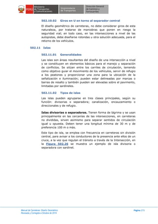 Manual de Carreteras: Diseño Geométrico
Revisada y Corregida a Octubre de 2014
Página 273
502.10.02 Giros en U en torno al separador central
El diseño geométrico de carreteras, no debe considerar giros de esta
naturaleza, por tratarse de maniobras que ponen en riesgo la
seguridad vial; en todo caso, en las intersecciones a nivel de las
autopistas, debe diseñarse rotondas u otra solución adecuada, para el
retorno de los vehículos.
502.11 Islas
502.11.01 Generalidades
Las islas son áreas resultantes del diseño de una intersección a nivel
y se constituyen en elementos básicos para el manejo y separación
de conflictos. Se sitúan entre los carriles de circulación, teniendo
como objetivo guiar el movimiento de los vehículos, servir de refugio
a los peatones y proporcionar una zona para la ubicación de la
señalización e iluminación; pueden estar delineadas por marcas o
barras de resalto y también pueden ser elevadas sobre el pavimento,
limitadas por sardineles.
502.11.02 Tipos de islas
Las islas pueden agruparse en tres clases principales, según su
función: divisorias o separadora; canalización, encauzamiento o
direccionales y de refugio.
Islas divisorias o separadoras. Tienen forma de lágrima y se usan
principalmente en las cercanías de las intersecciones, en carreteras
no divididas, sirven asimismo para separar sentidos de circulación
igual u opuesta. Deben tener una longitud mínima de 30 m y de
preferencia 100 m o más.
Este tipo de isla, se emplea con frecuencia en carreteras sin división
central, para avisar a los conductores de la presencia ante ellos de un
cruce, a la vez que regulan el tránsito a través de la Intersección, en
la Figura 502.26 se muestra un ejemplo de isla divisoria o
separadora con sardinel.
 