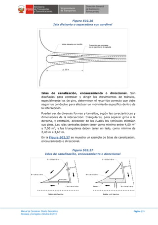 Manual de Carreteras: Diseño Geométrico
Revisada y Corregida a Octubre de 2014
Página 274
Figura 502.26
Isla divisoria o separadora con sardinel
Islas de canalización, encauzamiento o direccional. Son
diseñadas para controlar y dirigir los movimientos de tránsito,
especialmente los de giro, determinan el recorrido correcto que debe
seguir un conductor para efectuar un movimiento específico dentro de
la intersección.
Pueden ser de diversas formas y tamaños, según las características y
dimensiones de la intersección: triangulares, para separar giros a la
derecha, y centrales, alrededor de las cuales los vehículos efectúan
sus giros. Las islas centrales deben tener como mínimo entre 4,50 m2
y 7,00 m2
, y las triangulares deben tener un lado, como mínimo de
2,40 m a 3,60 m.
En la Figura 502.27 se muestra un ejemplo de Islas de canalización,
encauzamiento o direccional.
Figura 502.27
Islas de canalización, encauzamiento o direccional
Isleta elevada con bordillo
Transición que contrasta
con el pavimento de calzada
L > 30 m
Isleta sin berma Isleta con berma
R = 0.50 a 1.00 m
0.50 m mín.
R = 0.50 a 1.00 m
0.50 m mín.
R = 0.30 a 0.50 m
0.50 m mín.
R = 0.50 a 1.00 m
R = 0.30 a 0.50 m
R = 0.50 a 1.00 m Berma
Ancho
Variable
 