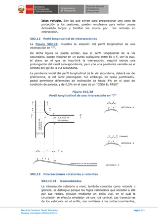Manual de Carreteras: Diseño Geométrico
Revisada y Corregida a Octubre de 2014
Página 275
Islas refugio. Son las que sirven para proporcionar una zona de
protección a los peatones, pueden emplearse para evitar cruces
demasiado largos y facilitar los cruces por los ramales en
intersección.
502.12 Perfil longitudinal de intersecciones
La Figura 502.28, muestra la solución del perfil longitudinal de una
intersección en “T”.
De dicha figura se puede anotar, que el perfil longitudinal de la vía
secundaria, puede iniciarse en un punto cualquiera entre Eo y F, con lo cual,
el plano en el que se inscribirá la intersección, seguirá siendo una
prolongación del carril correspondiente, pero con una pendiente variable en el
sentido del eje de la vía secundaria.
La pendiente inicial del perfil longitudinal de la vía secundaria, deberá ser de
preferencia, la del carril prolongado. Sin embargo, en casos justificados,
podrá permitirse diferencias de inclinación de hasta 4% en el caso de
condición de parada, y de 0,5% en el caso de un "CEDA EL PASO"
Figura 502.28
Perfil longitudinal de una intersección en “T”
502.13 Intersecciones rotatorias o rotondas
502.13.01 Generalidades
La intersección rotatoria a nivel, también conocida como rotonda o
glorieta, se distingue porque los flujos vehiculares que acceden a ella
por sus ramas, circulan mediante un anillo vial, en el cual la
circulación se efectúa alrededor de una isla central. Las trayectorias
de los vehículos en el anillo, son similares a los entrecruzamientos,
RASANTE DE LA VÍA SECUNDARIA
? ?
?
?
D
E
Eo
C'
A A'
B B'
C
p p p
Eo
F
a I t
a a
EJE DE LA VÍA
SECUNDARIA
F
EJEDELAVÍA
PRINCIPAL
SECCIÓN B - B'
( Variable )
p p
?
?
a a A
SECCIÓN A - A'p p
? ?
a a
SECCIÓN C - C'
 