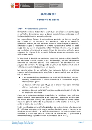 Manual de Carreteras: Diseño Geométrico
Revisada y Corregida a Octubre de 2014
Página 27
SECCIÓN 202
Vehículos de diseño
202.01 Características generales
El Diseño Geométrico de Carreteras se efectuará en concordancia con los tipos
de vehículos, dimensiones, pesos y demás características, contenidas en el
Reglamento Nacional de Vehículos, vigente.
Las características físicas y la proporción de vehículos de distintos tamaños
que circulan por las carreteras, son elementos clave en su definición
geométrica. Por ello, se hace necesario examinar todos los tipos de vehículos,
establecer grupos y seleccionar el tamaño representativo dentro de cada
grupo para su uso en el proyecto. Estos vehículos seleccionados, con peso
representativo, dimensiones y características de operación, utilizados para
establecer los criterios de los proyectos de las carreteras, son conocidos como
vehículos de diseño.
Al seleccionar el vehículo de diseño hay que tomar en cuenta la composición
del tráfico que utiliza o utilizará la vía. Normalmente, hay una participación
suficiente de vehículos pesados para condicionar las características del
proyecto de carretera. Por consiguiente, el vehículo de diseño normal será el
vehículo comercial rígido (camiones y/o buses).
Las características de los vehículos tipo indicados, definen los distintos
aspectos del dimensionamiento geométrico y estructural de una carretera.
Así, por ejemplo:
 El ancho del vehículo adoptado incide en los anchos del carril, calzada,
bermas y sobreancho de la sección transversal, el radio mínimo de giro,
intersecciones y gálibo.
 La distancia entre los ejes influye en el ancho y los radios mínimos
internos y externos de los carriles.
 La relación de peso bruto total/potencia, guarda relación con el valor de
las pendientes admisibles.
Conforme al Reglamento Nacional de Vehículos, se consideran como vehículos
ligeros aquellos correspondientes a las categorías L (vehículos automotores
con menos de cuatro ruedas) y M1 (vehículos automotores de cuatro ruedas
diseñados para el transporte de pasajeros con ocho asientos o menos, sin
contar el asiento del conductor).
Serán considerados como vehículos pesados, los pertenecientes a las categorías
M (vehículos automotores de cuatro ruedas diseñados para el transporte de
pasajeros, excepto la M1), N (vehículos automotores de cuatro ruedas o más,
diseñados y construidos para el transporte de mercancías), O (remolques y
semirremolques) y S (combinaciones especiales de los M, N y O).
 