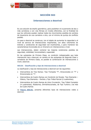 Manual de Carreteras: Diseño Geométrico
Revisada y Corregida a Octubre de 2014
Página 279
SECCIÓN 503
Intersecciones a desnivel
Es una solución de diseño geométrico, para posibilitar el cruzamiento de dos o
más carreteras o con vías férreas en niveles diferentes, con la finalidad de
que los vehículos puedan realizar todos los movimientos posibles de cambios
de trayectoria de una carretera a otra, con el mínimo de puntos de conflicto
posible.
Un paso a desnivel se construye, con el objeto de aumentar la capacidad o el
nivel de servicio de intersecciones importantes, con altos volúmenes de
tránsito y condiciones de seguridad vial insuficientes, o para mantener las
características funcionales de un itinerario sin intersecciones a nivel.
Las intersecciones, deben contener las mejores condiciones posibles de
seguridad, visibilidad, funcionalidad y capacidad.
En las autopistas de Primera Clase, es condición indispensable que toda
intersección sea a desnivel, en cambio en las autopistas de Segunda Clase y
carreteras de Primera Clase, es posible la combinación de intersecciones a
nivel y desnivel.
503.01 Clasificación y tipo de intersecciones a desnivel
La clasificación y tipo de intersecciones a desnivel son las siguientes:
 Intercambios de Tres Ramas: Tipo Trompeta "T", Direccionales en "T" y
Direccionales en "Y".
 Intercambios de Cuatro Ramas con Condición de Parada: Tipo Diamante –
Clásico, Tipo Diamante – Partido y Tipo Trébol Parcial (2 cuadrantes).
 Intercambios de Cuatro Ramas de Libre Circulación: Tipo Trébol Completo
(4 cuadrantes), Rotatorios, Omnidireccionales, de Tipo Turbina y de más
de Cuatro Ramas
La Figura 503.01, presenta diferentes tipos de intersecciones viales a
desnivel.
 
