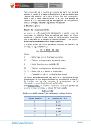 Manual de Carreteras: Diseño Geométrico
Revisada y Corregida a Octubre de 2014
Página 290
Flujo emergente, es el máximo proveniente del carril más cercano
anterior al punto de entrada, más el flujo de la vía secundaria que
conecta a la principal. Por lo general dicho flujo está comprendido
entre 1.300 y 2.000 vehículos/hora. Si el flujo que emerge es
superior a 2.000 vehículos/hora, se debe proveer un carril adicional
en la vía principal, más allá del punto de intersección.
b. Diseño en planta
Sección de entrecruzamiento
La sección de entrecruzamiento corresponde a aquella dónde se
entrecruzan los distintos flujos vehiculares que siguen un mismo
sentido de circulación, la cual consta del número mínimo de carriles
que se requiere en la sección de entrecruzamiento, y la longitud
mínima de la indicada sección de entrecruzamiento.
El número mínimo de carriles de entrecruzamiento, se determina de
acuerdo a la siguiente fórmula:
( )
Dónde:
N : Número de carriles de entrecruzamiento.
W1 : Volumen vehicular mayor que se entrecruza.
K : Factor de entrecruzamiento (1 a 3)
W2 : Volumen vehicular menor que se entrecruza.
F1, F2 : Flujos exteriores que no se entrecruzan.
C : Capacidad normal del carril de la vía principal.
Por último, es conveniente que para verificar la conveniencia técnica
de la solución, se lleve a cabo el análisis con un modelo de simulación
de tránsito, que permita examinar el funcionamiento de la
intersección en conjunto con la malla vial aledaña.
En la Tabla 503.02, se presentan volúmenes vehiculares por hora de
servicio, correspondientes a la calidad del flujo deseado.
Tabla 503.02
Volúmenes vehiculares de servicio según calidad de flujo
Calidad de Flujo C: (Volumen por carril)
I 2.000
II 1.900
III 1.800
IV 1.700
V 1.600
 