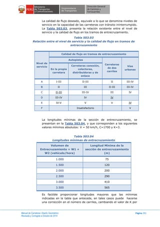 Manual de Carreteras: Diseño Geométrico
Revisada y Corregida a Octubre de 2014
Página 291
La calidad de flujo deseado, equivale a lo que se denomina niveles de
servicio en la capacidad de las carreteras con tránsito ininterrumpido.
La Tabla 503.03, presenta la relación existente entre el nivel de
servicio y la calidad de flujo en los tramos de entrecruzamiento.
Tabla 503.03
Relación entre el nivel de servicio y la calidad de flujo en tramos de
entrecruzamiento
Nivel de
servicio
Calidad de flujo en tramos de entrecruzamiento
Autopistas
Carreteras
de dos
carriles
Vías
urbanasEn la propia
carretera
Carreteras conexión,
colectoras,
distribuidoras y de
enlace
A I-III II-III II III-IV
B II III II-III III-IV
C II-III III-IV III IV
D III-IV IV IV
E IV-V V V IV
F Insatisfactorio V
La longitudes mínimas de la sección de entrecruzamiento, se
presentan en la Tabla 503.04, y que corresponden a los siguientes
valores mínimos absolutos: V = 50 km/h, C=1700 y K=3.
Tabla 503.04
Longitudes mínimas de entrecruzamiento
Volumen de
Entrecruzamiento = W1 +
W2 (vehículo/hora)
Longitud Mínima de la
sección de entrecruzamiento
(m)
1.000 75
1.500 120
2.000 200
2.500 290
3.000 410
3.500 565
Es factible proporcionar longitudes mayores que las mínimas
indicadas en la tabla que antecede, en tales casos puede hacerse
una corrección en el número de carriles, cambiando el valor de K por
 