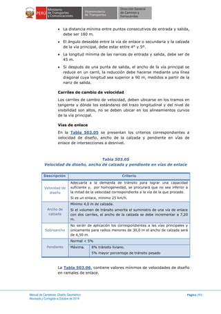 Manual de Carreteras: Diseño Geométrico
Revisada y Corregida a Octubre de 2014
Página 293
 La distancia mínima entre puntos consecutivos de entrada y salida,
debe ser 180 m.
 El ángulo deseable entre la vía de enlace o secundaria y la calzada
de la vía principal, debe estar entre 4° y 5º.
 La longitud mínima de las narices de entrada y salida, debe ser de
45 m.
 Si después de una punta de salida, el ancho de la vía principal se
reduce en un carril, la reducción debe hacerse mediante una línea
diagonal cuya longitud sea superior a 90 m, medidos a partir de la
nariz de salida.
Carriles de cambio de velocidad
Los carriles de cambio de velocidad, deben ubicarse en los tramos en
tangente y dónde los estándares del trazo longitudinal y del nivel de
visibilidad son altos, no se deben ubicar en los alineamientos curvos
de la vía principal.
Vías de enlace
En la Tabla 503.05 se presentan los criterios correspondientes a
velocidad de diseño, ancho de la calzada y pendiente en vías de
enlace de intersecciones a desnivel.
Tabla 503.05
Velocidad de diseño, ancho de calzada y pendiente en vías de enlace
Descripción Criterio
Velocidad de
diseño
Adecuarla a la demanda de tránsito para lograr una capacidad
suficiente y, por homogeneidad, se procurará que no sea inferior a
la mitad de la velocidad correspondiente a la vía de la que procede.
Si es un enlace, mínimo 25 km/h.
Ancho de
calzada
Mínimo 4,0 m de calzada.
Si el volumen de tránsito amerita el suministro de una vía de enlace
con dos carriles, el ancho de la calzada se debe incrementar a 7,20
m.
Sobreancho
No serán de aplicación los correspondientes a las vías principales y
únicamente para radios menores de 30,0 m el ancho de calzada será
de 4,50 m.
Pendiente
Normal < 5%
Máxima. 8% tránsito liviano.
5% mayor porcentaje de tránsito pesado
La Tabla 503.06, contiene valores mínimos de velocidades de diseño
en ramales de enlace.
 