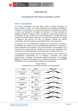 Manual de Carreteras: Diseño Geométrico
Revisada y Corregida a Octubre de 2014
Página 299
SECCIÓN 601
Coordinación del trazo en planta y perfil
601.01 Generalidades
Las normas precedentes tiene por objeto lograr un diseño geométrico de
buena calidad, es decir con niveles adecuados de visibilidad, comodidad y
seguridad, lo cual conlleva a una correcta elección de los elementos en planta
y perfil, que configuran el trazado. No obstante, la norma aplicada por
separado al diseño en planta y perfil, no asegura un buen diseño, puesto que
por ejemplo, cambios sucesivos en el perfil longitudinal no combinados con la
curvatura horizontal pueden conllevar a una serie de depresiones no visibles
al conductor del vehículo. Por ello, es necesario estudiar sus efectos
combinados, aplicando criterios de compatibilización y funcionamiento.
La ejecución de las combinaciones posibles de los elementos verticales y
horizontales del trazado, con su correspondiente apariencia en perspectiva,
para la totalidad de un trazado no es siempre factible ni indispensable; en la
mayoría de los casos, basta con respetar las normas aquí consignadas para
evitar efectos contraproducentes para la seguridad y la estética de la vía.
La superposición de los elementos del trazado en planta y perfil, unidos a las
características transversales de la carretera, constituye una visión
tridimensional o espacial, denominada también perspectiva. En la Figura
601.01, se muestra combinaciones de los elementos verticales y horizontales
del trazado, con su correspondiente apariencia en perspectiva.
Figura 601.01
Combinaciones en planta y perfil, y su perspectiva
 