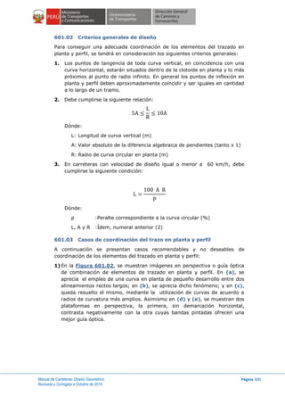 Manual de Carreteras: Diseño Geométrico
Revisada y Corregida a Octubre de 2014
Página 300
601.02 Criterios generales de diseño
Para conseguir una adecuada coordinación de los elementos del trazado en
planta y perfil, se tendrá en consideración los siguientes criterios generales:
1. Los puntos de tangencia de toda curva vertical, en coincidencia con una
curva horizontal, estarán situados dentro de la clotoide en planta y lo más
próximos al punto de radio infinito. En general los puntos de inflexión en
planta y perfil deben aproximadamente coincidir y ser iguales en cantidad
a lo largo de un tramo.
2. Debe cumplirse la siguiente relación:
Dónde:
L: Longitud de curva vertical (m)
A: Valor absoluto de la diferencia algebraica de pendientes (tanto x 1)
R: Radio de curva circular en planta (m)
3. En carreteras con velocidad de diseño igual o menor a 60 km/h, debe
cumplirse la siguiente condición:
Dónde:
p :Peralte correspondiente a la curva circular (%)
L, A y R :Ídem, numeral anterior (2)
601.03 Casos de coordinación del trazo en planta y perfil
A continuación se presentan casos recomendables y no deseables de
coordinación de los elementos del trazado en planta y perfil:
1) En la Figura 601.02, se muestran imágenes en perspectiva o guía óptica
de combinación de elementos de trazado en planta y perfil. En (a), se
aprecia el empleo de una curva en planta de pequeño desarrollo entre dos
alineamientos rectos largos; en (b), se aprecia dicho fenómeno; y en (c),
queda resuelto el mismo, mediante la utilización de curvas de acuerdo a
radios de curvatura más amplios. Asimismo en (d) y (e), se muestran dos
plataformas en perspectiva, la primera, sin demarcación horizontal,
contrasta negativamente con la otra cuyas bandas pintadas ofrecen una
mejor guía óptica.
 