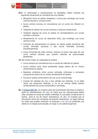 Manual de Carreteras: Diseño Geométrico
Revisada y Corregida a Octubre de 2014
Página 306
6) En lo relacionado a combinaciones no deseables, deben evitarse las
siguientes situaciones en carreteras de una calzada :
 Alineación única en planta (tangente o curva) que contenga una curva
vertical cóncava o convexa corta.
 Curva vertical convexa en coincidencia con un punto de inflexión en
planta.
 Tangente en planta con curvas convexa y cóncava consecutivas.
 Tangente seguida de curva en planta en correspondencia con curvas
convexa y cóncava.
 Alineamiento en curva, de desarrollo corto, que contenga una curva
cóncava corta.
 Conjunto de alineamientos en planta, en dónde puede percibirse dos
curvas verticales cóncavas o dos curvas verticales convexas
simultáneamente.
 Curva horizontal de radio mínimo, próxima al punto más bajo de una
curva vertical cóncava que conecte rasantes de pronunciadas
pendientes.
7) Del mismo modo, en autopistas se evitará:
 Curva cóncava en coincidencia con un punto de inflexión en planta.
 Curva vertical corta entre pendientes largas dentro de un mismo
alineamiento en planta.
 Rasantes uniformes entre curvas verticales (cóncavas o convexas)
consecutivas dentro de un mismo alineamiento en planta.
 Curvas en planta cortas dentro de una curva vertical larga.
 Cuando las rasantes de una y otra calzada son distintas, no se debe
variar sus posiciones relativas, si no es en tramos dónde existan
combinaciones de curvas horizontales y verticales.
8) La Figura 601.07, se muestra casos de coordinación del trazo en planta y
perfil en intersecciones. En (a), se indica que las intersecciones deben
estar situadas en zonas de amplia visibilidad, lo cual debe cumplirse por lo
menos para la vía de mayor importancia; en (b), se muestra que la
bifurcación entre dos carreteras de distinta importancia, no debe hacerse
de modo que puedan confundir al conductor y en (c), es preferible una
salida en un ángulo pronunciado, en lugar a una salida tangencial.
 