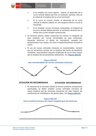 Manual de Carreteras: Diseño Geométrico
Revisada y Corregida a Octubre de 2014
Página 311
 Si se emplea una curva espiral – espiral, el desarrollo de la
curva vertical deberá permitir al conductor apreciar más de
la mitad de la longitud de la curva horizontal.
 Si la curva es circular simple, el desarrollo de la curva
vertical se deberá realizar en una longitud inferior a la de la
horizontal.
 Si se emplean curvas circulares compuestas, la longitud de
la curva vertical deberá permitir al conductor apreciar por lo
menos dos curvas simples consecutivas.
 En terrenos planos, deben sustituirse los tramos en tangente de
gran longitud, por curvas horizontales de gran dimensión,
buscando disminuir el efecto de monotonía, causada por
alineamientos muy largos, así como el deslumbramiento durante la
noche.
 El uso de curvas verticales cóncavas es recomendable, siempre
que se encuentren acorde con la longitud del tramo de pendiente
constante, requiriéndose mayores longitudes de curva entre mayor
sea la longitud de las pendientes adyacentes. Ver Figura 602.02.
Figura 602.02
Uso recomendable de curvas verticales cóncavas
 En sectores de la carretera dónde el terreno presente ondulaciones
acentuadas, se deben emplear curvas verticales convexas de
mayor longitud que las cóncavas, buscando con esto mejorar las
condiciones de visibilidad en las partes altas. Ver Figura 602.03.
Figura 602.03
Curva vertical convexa de mayor longitud que las cóncavas
SITUACÍON NO RECOMENDADA SITUACÍON RECOMENDADA
 