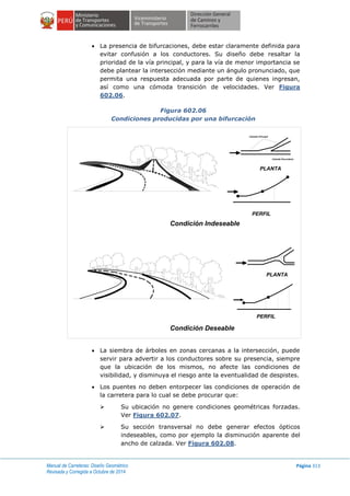 Manual de Carreteras: Diseño Geométrico
Revisada y Corregida a Octubre de 2014
Página 313
 La presencia de bifurcaciones, debe estar claramente definida para
evitar confusión a los conductores. Su diseño debe resaltar la
prioridad de la vía principal, y para la vía de menor importancia se
debe plantear la intersección mediante un ángulo pronunciado, que
permita una respuesta adecuada por parte de quienes ingresan,
así como una cómoda transición de velocidades. Ver Figura
602.06.
Figura 602.06
Condiciones producidas por una bifurcación
 La siembra de árboles en zonas cercanas a la intersección, puede
servir para advertir a los conductores sobre su presencia, siempre
que la ubicación de los mismos, no afecte las condiciones de
visibilidad, y disminuya el riesgo ante la eventualidad de despistes.
 Los puentes no deben entorpecer las condiciones de operación de
la carretera para lo cual se debe procurar que:
 Su ubicación no genere condiciones geométricas forzadas.
Ver Figura 602.07.
 Su sección transversal no debe generar efectos ópticos
indeseables, como por ejemplo la disminución aparente del
ancho de calzada. Ver Figura 602.08.
PLANTA
PERFIL
Calzada Principal
Calzada Secundaria
Condición Indeseable
PERFIL
PLANTA
Condición Deseable
 