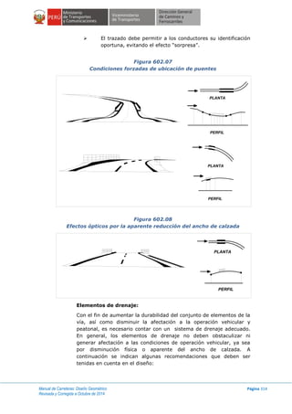 Manual de Carreteras: Diseño Geométrico
Revisada y Corregida a Octubre de 2014
Página 314
 El trazado debe permitir a los conductores su identificación
oportuna, evitando el efecto “sorpresa”.
Figura 602.07
Condiciones forzadas de ubicación de puentes
Figura 602.08
Efectos ópticos por la aparente reducción del ancho de calzada
Elementos de drenaje:
Con el fin de aumentar la durabilidad del conjunto de elementos de la
vía, así como disminuir la afectación a la operación vehicular y
peatonal, es necesario contar con un sistema de drenaje adecuado.
En general, los elementos de drenaje no deben obstaculizar ni
generar afectación a las condiciones de operación vehicular, ya sea
por disminución física o aparente del ancho de calzada. A
continuación se indican algunas recomendaciones que deben ser
tenidas en cuenta en el diseño:
PERFIL
PLANTA
PERFIL
PLANTA
PERFIL
PLANTA
 