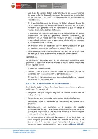Manual de Carreteras: Diseño Geométrico
Revisada y Corregida a Octubre de 2014
Página 315
 Las obras de drenaje, deben evitar al máximo las concentraciones
de agua en la vía, las cuales generan disminución en la velocidad
de los vehículos, y en casos críticos accidentes por el fenómeno de
“hidroplaneo”.
 En lo posible, las obras de drenaje no deben ubicarse dentro de
curvas horizontales de radios cercanos al mínimo, por el efecto
restrictivo que generan sobre los conductores y que los obliga a
realizar operaciones súbitas de frenado.
 El diseño de las cunetas, debe permitir la conducción de las aguas
superficiales sin que su geometría (sección transversal), se
constituya en un riesgo para los vehículos en caso de despiste y
ocasional volcamiento, ante el evento que algún vehículo traspase
el borde exterior de la berma.
 En zonas de cruce de peatones, se debe tener precaución en que
las aguas de escorrentía no afecten el paso de éstos.
 Tener especial cuidado en los sitios de descarga de las estructuras
de drenaje, a fin de evitar efectos de erosión y otros daños.
Iluminación:
La iluminación constituye uno de los principales elementos para
garantizar la operación de la vía durante la noche, siendo importante
prever algunos casos:
 El paso por zonas urbanas.
 Intersecciones a nivel o desnivel, dónde se requiere mejorar la
visibilidad para la identificación de particularidades.
 En puentes y túneles, dónde por sus particularidades se requiera
iluminación por seguridad vial.
602.02.03 Combinaciones no recomendables
En el diseño deben evitarse las siguientes combinaciones en planta,
perfil y sección transversal:
 Tangentes de gran longitud seguidos de curvas horizontales de
radios mínimos.
 Tangentes de gran longitud a expensas de pendientes fuertes.
 Pendientes bajas a expensas de desarrollos en planta muy
extensos.
 Combinaciones que conduzcan a la pérdida de trazado
entendiéndose por esta, a la aparente desaparición visual de la vía
y su súbita reaparición, a una distancia inferior a la requerida para
recuperar el control del vehículo.
 En terrenos planos y ondulados, la sucesivas curvas verticales y de
corta longitud produce el efecto de pérdida de trazado y de
disminución de los tramos de adelantamiento, más aún, cuando se
suman curvas en planta sucesivas; como se ve en Figura 602.09.
 