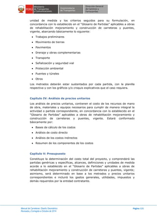 Manual de Carreteras: Diseño Geométrico
Revisada y Corregida a Octubre de 2014
Página 320
unidad de medida y los criterios seguidos para su formulación, en
concordancia con lo establecido en el “Glosario de Partidas” aplicables a obras
de rehabilitación mejoramiento y construcción de carreteras y puentes,
vigente, abarcando básicamente lo siguiente:
 Trabajos preliminares
 Movimiento de tierras
 Pavimentos
 Drenaje y obras complementarias
 Transporte
 Señalización y seguridad vial
 Protección ambiental
 Puentes y túneles
 Otros
Los metrados deberán estar sustentados por cada partida, con la planilla
respectiva y con los gráficos y/o croquis explicativos que el caso requiera.
Capítulo IV: Análisis de precios unitarios
Los análisis de precios unitarios, contienen el costo de los recursos de mano
de obra, materiales y equipos necesarios para cumplir de manera integral la
actividad o partida correspondiente, en concordancia con lo establecido en el
“Glosario de Partidas” aplicables a obras de rehabilitación mejoramiento y
construcción de carreteras y puentes, vigente. Estará conformado
básicamente por:
 Bases de cálculo de los costos
 Análisis de costo directo
 Análisis de los costos indirectos
 Resumen de los componentes de los costos
Capítulo V: Presupuesto
Constituye la determinación del costo total del proyecto, y comprenderá las
partidas genéricas y específicas, alcances, definiciones y unidades de medida
acorde a lo establecido en el “Glosario de Partidas” aplicables a obras de
rehabilitación mejoramiento y construcción de carreteras y puentes, vigente;
asimismo, será determinado en base a los metrados y precios unitarios
correspondientes e incluirá los gastos generales, utilidades, impuestos y
demás requeridos por la entidad contratante.
 