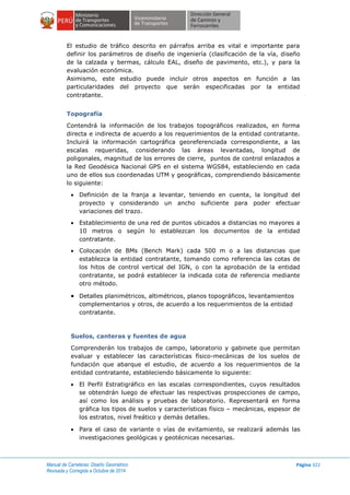 Manual de Carreteras: Diseño Geométrico
Revisada y Corregida a Octubre de 2014
Página 322
El estudio de tráfico descrito en párrafos arriba es vital e importante para
definir los parámetros de diseño de ingeniería (clasificación de la vía, diseño
de la calzada y bermas, cálculo EAL, diseño de pavimento, etc.), y para la
evaluación económica.
Asimismo, este estudio puede incluir otros aspectos en función a las
particularidades del proyecto que serán especificadas por la entidad
contratante.
Topografía
Contendrá la información de los trabajos topográficos realizados, en forma
directa e indirecta de acuerdo a los requerimientos de la entidad contratante.
Incluirá la información cartográfica georeferenciada correspondiente, a las
escalas requeridas, considerando las áreas levantadas, longitud de
poligonales, magnitud de los errores de cierre, puntos de control enlazados a
la Red Geodésica Nacional GPS en el sistema WGS84, estableciendo en cada
uno de ellos sus coordenadas UTM y geográficas, comprendiendo básicamente
lo siguiente:
 Definición de la franja a levantar, teniendo en cuenta, la longitud del
proyecto y considerando un ancho suficiente para poder efectuar
variaciones del trazo.
 Establecimiento de una red de puntos ubicados a distancias no mayores a
10 metros o según lo establezcan los documentos de la entidad
contratante.
 Colocación de BMs (Bench Mark) cada 500 m o a las distancias que
establezca la entidad contratante, tomando como referencia las cotas de
los hitos de control vertical del IGN, o con la aprobación de la entidad
contratante, se podrá establecer la indicada cota de referencia mediante
otro método.
 Detalles planimétricos, altimétricos, planos topográficos, levantamientos
complementarios y otros, de acuerdo a los requerimientos de la entidad
contratante.
Suelos, canteras y fuentes de agua
Comprenderán los trabajos de campo, laboratorio y gabinete que permitan
evaluar y establecer las características físico-mecánicas de los suelos de
fundación que abarque el estudio, de acuerdo a los requerimientos de la
entidad contratante, estableciendo básicamente lo siguiente:
 El Perfil Estratigráfico en las escalas correspondientes, cuyos resultados
se obtendrán luego de efectuar las respectivas prospecciones de campo,
así como los análisis y pruebas de laboratorio. Representará en forma
gráfica los tipos de suelos y características físico – mecánicas, espesor de
los estratos, nivel freático y demás detalles.
 Para el caso de variante o vías de evitamiento, se realizará además las
investigaciones geológicas y geotécnicas necesarias.
 