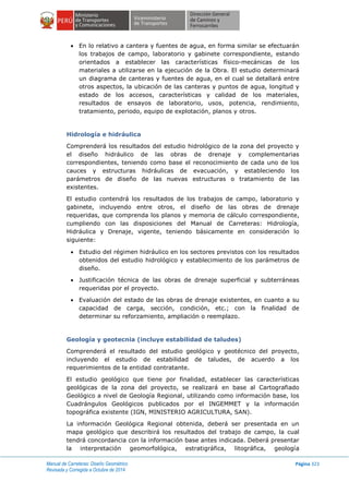 Manual de Carreteras: Diseño Geométrico
Revisada y Corregida a Octubre de 2014
Página 323
 En lo relativo a cantera y fuentes de agua, en forma similar se efectuarán
los trabajos de campo, laboratorio y gabinete correspondiente, estando
orientados a establecer las características físico-mecánicas de los
materiales a utilizarse en la ejecución de la Obra. El estudio determinará
un diagrama de canteras y fuentes de agua, en el cual se detallará entre
otros aspectos, la ubicación de las canteras y puntos de agua, longitud y
estado de los accesos, características y calidad de los materiales,
resultados de ensayos de laboratorio, usos, potencia, rendimiento,
tratamiento, periodo, equipo de explotación, planos y otros.
Hidrología e hidráulica
Comprenderá los resultados del estudio hidrológico de la zona del proyecto y
el diseño hidráulico de las obras de drenaje y complementarias
correspondientes, teniendo como base el reconocimiento de cada uno de los
cauces y estructuras hidráulicas de evacuación, y estableciendo los
parámetros de diseño de las nuevas estructuras o tratamiento de las
existentes.
El estudio contendrá los resultados de los trabajos de campo, laboratorio y
gabinete, incluyendo entre otros, el diseño de las obras de drenaje
requeridas, que comprenda los planos y memoria de cálculo correspondiente,
cumpliendo con las disposiciones del Manual de Carreteras: Hidrología,
Hidráulica y Drenaje, vigente, teniendo básicamente en consideración lo
siguiente:
 Estudio del régimen hidráulico en los sectores previstos con los resultados
obtenidos del estudio hidrológico y establecimiento de los parámetros de
diseño.
 Justificación técnica de las obras de drenaje superficial y subterráneas
requeridas por el proyecto.
 Evaluación del estado de las obras de drenaje existentes, en cuanto a su
capacidad de carga, sección, condición, etc.; con la finalidad de
determinar su reforzamiento, ampliación o reemplazo.
Geología y geotecnia (incluye estabilidad de taludes)
Comprenderá el resultado del estudio geológico y geotécnico del proyecto,
incluyendo el estudio de estabilidad de taludes, de acuerdo a los
requerimientos de la entidad contratante.
El estudio geológico que tiene por finalidad, establecer las características
geológicas de la zona del proyecto, se realizará en base al Cartografiado
Geológico a nivel de Geología Regional, utilizando como información base, los
Cuadrángulos Geológicos publicados por el INGEMMET y la información
topográfica existente (IGN, MINISTERIO AGRICULTURA, SAN).
La información Geológica Regional obtenida, deberá ser presentada en un
mapa geológico que describirá los resultados del trabajo de campo, la cual
tendrá concordancia con la información base antes indicada. Deberá presentar
la interpretación geomorfológica, estratigráfica, litográfica, geología
 