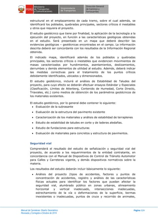 Manual de Carreteras: Diseño Geométrico
Revisada y Corregida a Octubre de 2014
Página 324
estructural en el emplazamiento de cada tramo, sobre el cual además, se
identificará los poblados, quebradas principales, sectores críticos é inestables
y otros que requiera el proyecto.
El estudio geotécnico que tiene por finalidad, la aplicación de la tecnología a la
ejecución del proyecto, en función a las características geológicas obtenidas
en el estudio. Será presentado en un mapa que deberá describir las
evidencias geológicas – geotécnicas encontradas en el campo. La información
descrita deberá ser concordante con los resultados de la Información Regional
obtenida.
El indicado mapa, identificará además de los poblados y quebradas
principales, los sectores críticos o inestables que evidencien movimientos de
masas caracterizados por hundimientos, asentamientos, deslizamientos,
derrumbes y demás elementos de utilidad al estudio. Además, deberá indicar
las medidas correctivas para el tratamiento de los puntos críticos
debidamente identificados, ubicados y dimensionados.
El estudio geotécnico, incluirá el análisis de Estabilidad de Taludes del
proyecto, para cuyo efecto se deberán efectuar ensayos Estándar y Especiales
(Clasificación, Límites de Atterberg, Contenido de Humedad, Corte Directo,
Triaxiales, etc.) como medios de obtención de los parámetros geotécnicos de
los materiales existentes.
El estudio geotécnico, por lo general debe contener lo siguiente:
 Evaluación de la subrasante
 Evaluación de la estructura del pavimento existente
 Caracterización de los materiales y análisis de estabilidad de terraplenes
 Estudio de estabilidad de taludes en corte y de laderas aledañas.
 Estudio de fundaciones para estructuras
 Evaluación de materiales para concretos y estructura de pavimentos.
Seguridad vial
Comprenderá el resultado del estudio de señalización y seguridad vial del
proyecto, de acuerdo a los requerimientos de la entidad contratante, en
concordancia con el Manual de Dispositivos de Control de Tránsito Automotor
para Calles y Carreteras vigente, y demás dispositivos normativos sobre la
materia.
Los resultados del estudio deberán incluir básicamente lo siguiente:
 Análisis del proyecto (tipos de accidentes, factores y puntos de
concentración de accidentes, registro y análisis de las características
físicas actuales para identificar los factores que puedan afectar la
seguridad vial, alumbrado público en zonas urbanas, alineamiento
horizontal y vertical inadecuado, intersecciones inadecuadas,
estrechamiento de la vía o deformaciones de la superficie, bermas
inexistentes o inadecuadas, puntos de cruce y recorrido de animales,
 