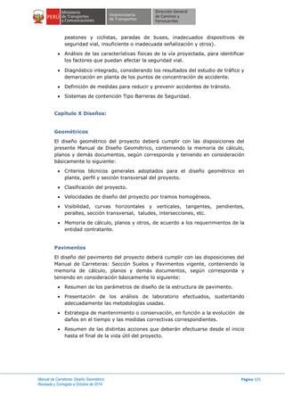 Manual de Carreteras: Diseño Geométrico
Revisada y Corregida a Octubre de 2014
Página 325
peatones y ciclistas, paradas de buses, inadecuados dispositivos de
seguridad vial, insuficiente o inadecuada señalización y otros).
 Análisis de las características físicas de la vía proyectada, para identificar
los factores que puedan afectar la seguridad vial.
 Diagnóstico integrado, considerando los resultados del estudio de tráfico y
demarcación en planta de los puntos de concentración de accidente.
 Definición de medidas para reducir y prevenir accidentes de tránsito.
 Sistemas de contención Tipo Barreras de Seguridad.
Capítulo X Diseños:
Geométricos
El diseño geométrico del proyecto deberá cumplir con las disposiciones del
presente Manual de Diseño Geométrico, conteniendo la memoria de cálculo,
planos y demás documentos, según corresponda y teniendo en consideración
básicamente lo siguiente:
 Criterios técnicos generales adoptados para el diseño geométrico en
planta, perfil y sección transversal del proyecto.
 Clasificación del proyecto.
 Velocidades de diseño del proyecto por tramos homogéneos.
 Visibilidad, curvas horizontales y verticales, tangentes, pendientes,
peraltes, sección transversal, taludes, intersecciones, etc.
 Memoria de cálculo, planos y otros, de acuerdo a los requerimientos de la
entidad contratante.
Pavimentos
El diseño del pavimento del proyecto deberá cumplir con las disposiciones del
Manual de Carreteras: Sección Suelos y Pavimentos vigente, conteniendo la
memoria de cálculo, planos y demás documentos, según corresponda y
teniendo en consideración básicamente lo siguiente:
 Resumen de los parámetros de diseño de la estructura de pavimento.
 Presentación de los análisis de laboratorio efectuados, sustentando
adecuadamente las metodologías usadas.
 Estrategia de mantenimiento o conservación, en función a la evolución de
daños en el tiempo y las medidas correctivas correspondientes.
 Resumen de las distintas acciones que deberán efectuarse desde el inicio
hasta el final de la vida útil del proyecto.
 