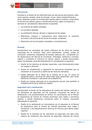 Manual de Carreteras: Diseño Geométrico
Revisada y Corregida a Octubre de 2014
Página 326
Estructuras
Consiste en el diseño de los diferentes tipos de estructuras del proyecto, tales
como puentes, túneles, obras de drenaje, muros, obras complementarias y
otros, debiendo cumplir la normatividad vigente sobre la materia, conteniendo
la memoria de cálculo, planos y demás documentos, según corresponda y
teniendo en consideración básicamente lo siguiente:
 Los criterios de diseño utilizados.
 La normativa aplicada.
 La justificación técnica, del tipo y magnitud de las cargas.
 Mediciones, ensayos y evaluaciones para determinar la condición
funcional y estructural de las obras de drenaje existentes.
 Resúmenes de los principales resultados y comprobaciones.
Drenaje
Comprenderá los resultados del diseño hidráulico de las obras de drenaje
requeridas por el proyecto, tales como alcantarillas, cunetas, zanjas de
coronación, subdrenes, disipadores de energía, badenes, etc., cumpliendo con
las disposiciones del Manual de Carreteras: Hidrología, Hidráulica y Drenaje,
vigente y contendrá la memoria de cálculo, planos y demás documentos,
según corresponda, teniendo básicamente en consideración lo siguiente:
 Diseño de los sistemas de drenaje requeridos, cuyo funcionamiento debe
ser integral y eficiente.
 Diseño de rehabilitación o reparación de estructuras existentes que se
mantienen en el proyecto y diseño de las obras de reemplazo.
 Diseño adecuado de la altura de la rasante de la vía, en zonas de
topografía plana o terrenos de cultivo bajo riego adyacentes, para evitar
efectos de inundación y saturación de la plataforma.
 Diseño de manejo adecuado de la precipitación pluvial, que posibilite el
restablecimiento de la cobertura vegetal.
Seguridad vial y señalización
Comprenderá el diseño de los dispositivos de control del tránsito vehicular y
los elementos de seguridad vial del proyecto, incluyendo los planos de
señalización y los procedimientos de control, en concordancia con el Manual
de Dispositivos de Control de Tránsito Automotor para Calles y Carreteras
vigente, y demás dispositivos normativos sobre la materia, incluyendo
básicamente lo siguiente:
 Diseño de la señalización en concordancia con lo dispuesto en el Manual
de Dispositivos para el Control de Tránsito Automotor para Calles y
Carreteras, y las Especificaciones Técnicas de Pinturas para Obras Viales,
vigentes.
 Diseño de la ubicación de los elementos de seguridad vial tales como
sistema de contención tipo barreras de seguridad, sistemas de control
 