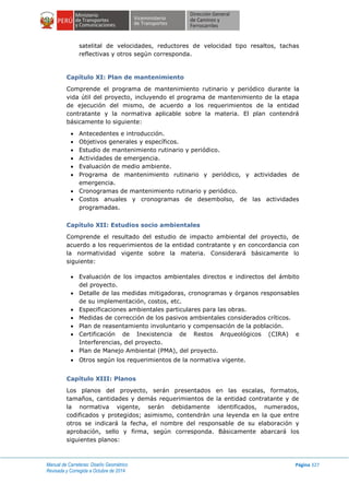 Manual de Carreteras: Diseño Geométrico
Revisada y Corregida a Octubre de 2014
Página 327
satelital de velocidades, reductores de velocidad tipo resaltos, tachas
reflectivas y otros según corresponda.
Capítulo XI: Plan de mantenimiento
Comprende el programa de mantenimiento rutinario y periódico durante la
vida útil del proyecto, incluyendo el programa de mantenimiento de la etapa
de ejecución del mismo, de acuerdo a los requerimientos de la entidad
contratante y la normativa aplicable sobre la materia. El plan contendrá
básicamente lo siguiente:
 Antecedentes e introducción.
 Objetivos generales y específicos.
 Estudio de mantenimiento rutinario y periódico.
 Actividades de emergencia.
 Evaluación de medio ambiente.
 Programa de mantenimiento rutinario y periódico, y actividades de
emergencia.
 Cronogramas de mantenimiento rutinario y periódico.
 Costos anuales y cronogramas de desembolso, de las actividades
programadas.
Capítulo XII: Estudios socio ambientales
Comprende el resultado del estudio de impacto ambiental del proyecto, de
acuerdo a los requerimientos de la entidad contratante y en concordancia con
la normatividad vigente sobre la materia. Considerará básicamente lo
siguiente:
 Evaluación de los impactos ambientales directos e indirectos del ámbito
del proyecto.
 Detalle de las medidas mitigadoras, cronogramas y órganos responsables
de su implementación, costos, etc.
 Especificaciones ambientales particulares para las obras.
 Medidas de corrección de los pasivos ambientales considerados críticos.
 Plan de reasentamiento involuntario y compensación de la población.
 Certificación de Inexistencia de Restos Arqueológicos (CIRA) e
Interferencias, del proyecto.
 Plan de Manejo Ambiental (PMA), del proyecto.
 Otros según los requerimientos de la normativa vigente.
Capítulo XIII: Planos
Los planos del proyecto, serán presentados en las escalas, formatos,
tamaños, cantidades y demás requerimientos de la entidad contratante y de
la normativa vigente, serán debidamente identificados, numerados,
codificados y protegidos; asimismo, contendrán una leyenda en la que entre
otros se indicará la fecha, el nombre del responsable de su elaboración y
aprobación, sello y firma, según corresponda. Básicamente abarcará los
siguientes planos:
 