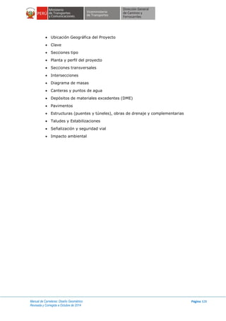 Manual de Carreteras: Diseño Geométrico
Revisada y Corregida a Octubre de 2014
Página 328
 Ubicación Geográfica del Proyecto
 Clave
 Secciones tipo
 Planta y perfil del proyecto
 Secciones transversales
 Intersecciones
 Diagrama de masas
 Canteras y puntos de agua
 Depósitos de materiales excedentes (DME)
 Pavimentos
 Estructuras (puentes y túneles), obras de drenaje y complementarias
 Taludes y Estabilizaciones
 Señalización y seguridad vial
 Impacto ambiental
 