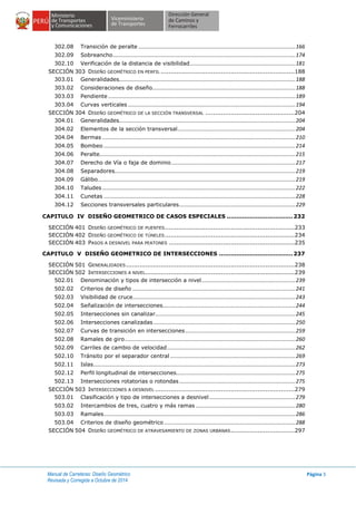 Manual de Carreteras: Diseño Geométrico
Revisada y Corregida a Octubre de 2014
Página 3
302.08 Transición de peralte ........................................................................................................166
302.09 Sobreancho.........................................................................................................................174
302.10 Verificación de la distancia de visibilidad......................................................................181
SECCIÓN 303 DISEÑO GEOMÉTRICO EN PERFIL .....................................................................188
303.01 Generalidades.....................................................................................................................188
303.02 Consideraciones de diseño...............................................................................................188
303.03 Pendiente ............................................................................................................................189
303.04 Curvas verticales ...............................................................................................................194
SECCIÓN 304 DISEÑO GEOMÉTRICO DE LA SECCIÓN TRANSVERSAL ..............................................204
304.01 Generalidades.....................................................................................................................204
304.02 Elementos de la sección transversal..............................................................................204
304.04 Bermas ................................................................................................................................210
304.05 Bombeo ...............................................................................................................................214
304.06 Peralte..................................................................................................................................215
304.07 Derecho de Vía o faja de dominio ..................................................................................217
304.08 Separadores........................................................................................................................219
304.09 Gálibo...................................................................................................................................219
304.10 Taludes ................................................................................................................................222
304.11 Cunetas ...............................................................................................................................228
304.12 Secciones transversales particulares.............................................................................229
CAPITULO IV DISEÑO GEOMETRICO DE CASOS ESPECIALES .................................. 232
SECCIÓN 401 DISEÑO GEOMÉTRICO DE PUENTES...................................................................233
SECCIÓN 402 DISEÑO GEOMÉTRICO DE TÚNELES...................................................................234
SECCIÓN 403 PASOS A DESNIVEL PARA PEATONES .................................................................235
CAPITULO V DISEÑO GEOMETRICO DE INTERSECCIONES ...................................... 237
SECCIÓN 501 GENERALIDADES.......................................................................................238
SECCIÓN 502 INTERSECCIONES A NIVEL.............................................................................239
502.01 Denominación y tipos de intersección a nivel..............................................................239
502.02 Criterios de diseño ............................................................................................................241
502.03 Visibilidad de cruce............................................................................................................243
502.04 Señalización de intersecciones........................................................................................244
502.05 Intersecciones sin canalizar.............................................................................................245
502.06 Intersecciones canalizadas ..............................................................................................250
502.07 Curvas de transición en intersecciones.........................................................................259
502.08 Ramales de giro.................................................................................................................260
502.09 Carriles de cambio de velocidad.....................................................................................262
502.10 Tránsito por el separador central ...................................................................................269
502.11 Islas......................................................................................................................................273
502.12 Perfil longitudinal de intersecciones...............................................................................275
502.13 Intersecciones rotatorias o rotondas .............................................................................275
SECCIÓN 503 INTERSECCIONES A DESNIVEL ........................................................................279
503.01 Clasificación y tipo de intersecciones a desnivel .........................................................279
503.02 Intercambios de tres, cuatro y más ramas ..................................................................280
503.03 Ramales...............................................................................................................................286
503.04 Criterios de diseño geométrico .......................................................................................288
SECCIÓN 504 DISEÑO GEOMÉTRICO DE ATRAVESAMIENTO DE ZONAS URBANAS.................................297
 