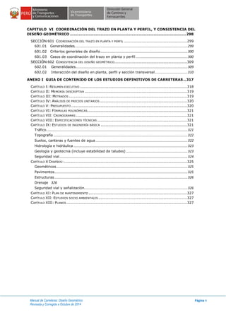 Manual de Carreteras: Diseño Geométrico
Revisada y Corregida a Octubre de 2014
Página 4
CAPITULO VI COORDINACIÓN DEL TRAZO EN PLANTA Y PERFIL, Y CONSISTENCIA DEL
DISEÑO GEOMÉTRICO .............................................................................................. 298
SECCIÓN 601 COORDINACIÓN DEL TRAZO EN PLANTA Y PERFIL ...................................................299
601.01 Generalidades......................................................................................................................299
601.02 Criterios generales de diseño...........................................................................................300
601.03 Casos de coordinación del trazo en planta y perfil ......................................................300
SECCIÓN 602 CONSISTENCIA DEL DISEÑO GEOMÉTRICO...........................................................309
602.01 Generalidades.....................................................................................................................309
602.02 Interacción del diseño en planta, perfil y sección transversal..................................310
ANEXO I GUIA DE CONTENIDO DE LOS ESTUDIOS DEFINITIVOS DE CARRETERAS.. 317
CAPÍTULO I: RESUMEN EJECUTIVO .......................................................................................318
CAPÍTULO II: MEMORIA DESCRIPTIVA ...................................................................................319
CAPÍTULO III: METRADOS ................................................................................................319
CAPÍTULO IV: ANÁLISIS DE PRECIOS UNITARIOS.......................................................................320
CAPÍTULO V: PRESUPUESTO ..............................................................................................320
CAPÍTULO VI: FÓRMULAS POLINÓMICAS.................................................................................321
CAPÍTULO VII: CRONOGRAMAS ..........................................................................................321
CAPÍTULO VIII: ESPECIFICACIONES TÉCNICAS .........................................................................321
CAPÍTULO IX: ESTUDIOS DE INGENIERÍA BÁSICA ......................................................................321
Tráfico…................................................................................................................................................321
Topografía ............................................................................................................................................322
Suelos, canteras y fuentes de agua ................................................................................................322
Hidrología e hidráulica .......................................................................................................................323
Geología y geotecnia (incluye estabilidad de taludes) ................................................................323
Seguridad vial......................................................................................................................................324
CAPÍTULO X DISEÑOS:....................................................................................................325
Geométricos.........................................................................................................................................325
Pavimentos...........................................................................................................................................325
Estructuras ...........................................................................................................................................326
Drenaje 326
Seguridad vial y señalización............................................................................................................326
CAPÍTULO XI: PLAN DE MANTENIMIENTO ................................................................................327
CAPÍTULO XII: ESTUDIOS SOCIO AMBIENTALES ........................................................................327
CAPÍTULO XIII: PLANOS..................................................................................................327
 