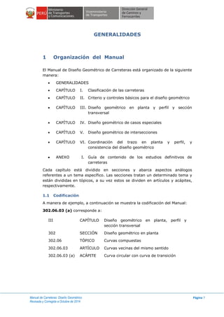 Manual de Carreteras: Diseño Geométrico
Revisada y Corregida a Octubre de 2014
Página 7
GENERALIDADES
1 Organización del Manual
El Manual de Diseño Geométrico de Carreteras está organizado de la siguiente
manera:
 GENERALIDADES
 CAPÍTULO I. Clasificación de las carreteras
 CAPÍTULO II. Criterio y controles básicos para el diseño geométrico
 CAPÍTULO III. Diseño geométrico en planta y perfil y sección
transversal
 CAPÍTULO IV. Diseño geométrico de casos especiales
 CAPÍTULO V. Diseño geométrico de intersecciones
 CAPÍTULO VI. Coordinación del trazo en planta y perfil, y
consistencia del diseño geométrico
 ANEXO I. Guía de contenido de los estudios definitivos de
carreteras
Cada capítulo está dividido en secciones y abarca aspectos análogos
referentes a un tema específico. Las secciones tratan un determinado tema y
están divididas en tópicos, a su vez estos se dividen en artículos y acápites,
respectivamente.
1.1 Codificación
A manera de ejemplo, a continuación se muestra la codificación del Manual:
302.06.03 (a) corresponde a:
III CAPÍTULO Diseño geométrico en planta, perfil y
sección transversal
302 SECCIÓN Diseño geométrico en planta
302.06 TÓPICO Curvas compuestas
302.06.03 ARTÍCULO Curvas vecinas del mismo sentido
302.06.03 (a) ACÁPITE Curva circular con curva de transición
 