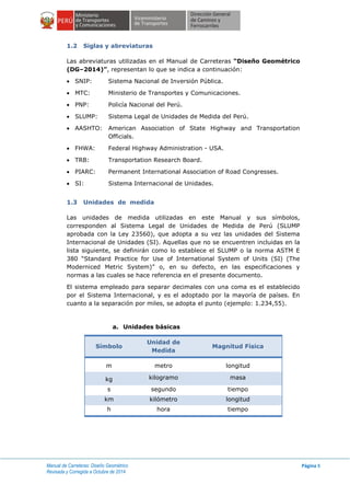 Manual de Carreteras: Diseño Geométrico
Revisada y Corregida a Octubre de 2014
Página 8
1.2 Siglas y abreviaturas
Las abreviaturas utilizadas en el Manual de Carreteras “Diseño Geométrico
(DG–2014)”, representan lo que se indica a continuación:
 SNIP: Sistema Nacional de Inversión Pública.
 MTC: Ministerio de Transportes y Comunicaciones.
 PNP: Policía Nacional del Perú.
 SLUMP: Sistema Legal de Unidades de Medida del Perú.
 AASHTO: American Association of State Highway and Transportation
Officials.
 FHWA: Federal Highway Administration - USA.
 TRB: Transportation Research Board.
 PIARC: Permanent International Association of Road Congresses.
 SI: Sistema Internacional de Unidades.
1.3 Unidades de medida
Las unidades de medida utilizadas en este Manual y sus símbolos,
corresponden al Sistema Legal de Unidades de Medida de Perú (SLUMP
aprobada con la Ley 23560), que adopta a su vez las unidades del Sistema
Internacional de Unidades (SI). Aquellas que no se encuentren incluidas en la
lista siguiente, se definirán como lo establece el SLUMP o la norma ASTM E
380 “Standard Practice for Use of International System of Units (SI) (The
Moderniced Metric System)” o, en su defecto, en las especificaciones y
normas a las cuales se hace referencia en el presente documento.
El sistema empleado para separar decimales con una coma es el establecido
por el Sistema Internacional, y es el adoptado por la mayoría de países. En
cuanto a la separación por miles, se adopta el punto (ejemplo: 1.234,55).
a. Unidades básicas
Símbolo
Unidad de
Medida
Magnitud Física
m metro longitud
kg kilogramo masa
s segundo tiempo
km kilómetro longitud
h hora tiempo
 