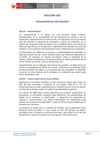 Manual de Carreteras: Diseño Geométrico
Revisada y Corregida a Octubre de 2014
Página 95
SECCIÓN 203
Características del tránsito
203.01 Generalidades
Las características y el diseño de una carretera deben basarse,
explícitamente, en la consideración de los volúmenes de tránsito y de las
condiciones necesarias para circular por ella, con seguridad vial ya que esto le
será útil durante el desarrollo de carreteras y planes de transporte, en el
análisis del comportamiento económico, en el establecimiento de criterios de
definición geométrica, en la selección e implantación de medidas de control de
tránsito y en la evaluación del desempeño de las instalaciones de transportes.
La financiación, la calidad de los terrenos, la disponibilidad de materiales, el
costo del derecho de vía, y otros factores tienen una influencia importante en
el diseño, sin embargo, el volumen de tránsito indica la necesidad de la
mejora y afecta directamente a las características de diseño geométrico como
son el número de carriles, anchos, alineaciones, etc.
Conjuntamente con la selección del vehículo de proyecto, se debe tomar en
cuenta la composición del tráfico que utiliza o utilizará la vía, obtenida sobre
la base de estudio de tráfico y sus proyecciones que consideren el desarrollo
futuro de la zona tributaria de la carretera y la utilización que tendrá cada
tramo del proyecto vial.
203.02 Índice medio diario anual (IMDA)
Representa el promedio aritmético de los volúmenes diarios para todos los
días del año, previsible o existente en una sección dada de la vía. Su
conocimiento da una idea cuantitativa de la importancia de la vía en la sección
considerada y permite realizar los cálculos de factibilidad económica.
Los valores de IMDA para tramos específicos de carretera, proporcionan al
proyectista, la información necesaria para determinar las características de
diseño de la carretera, su clasificación y desarrollar los programas de
mejoras y mantenimiento. Los valores vehículo/día son importantes para
evaluar los programas de seguridad y medir el servicio proporcionado por el
transporte en carretera.
La carretera se diseña para un volumen de tránsito, que se determina como
demanda diaria promedio a servir hasta el final del período de diseño,
calculado como el número de vehículos promedio, que utilizan la vía por día
actualmente y que se incrementa con una tasa de crecimiento anual.
 