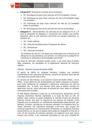 Manual de Carreteras: Diseño Geométrico
Revisada y Corregida a Octubre de 2014
Página 97
 Categoría O: Remolques (incluidos semirremolques).
 O1: Remolques de peso bruto vehicular de 0,75 toneladas o menos.
 O2: Remolques de peso bruto vehicular de más 0,75 toneladas hasta
3,5 toneladas.
 O3: Remolques de peso bruto vehicular de más de 3,5 toneladas
hasta 10 toneladas.
 O4: Remolques de peso bruto vehicular de más de 10 toneladas.
 Categoría S : Adicionalmente, los vehículos de las categorías M, N u O
para el transporte de pasajeros o mercancías que realizan una función
específica, para la cual requieren carrocerías y/o equipos especiales, se
clasifican en:
 SA : Casas rodantes
 SB : Vehículos blindados para el transporte de valores
 SC : Ambulancias
 SD : Vehículos funerarios
Los símbolos SA, SB, SC y SD deben ser combinados con el símbolo de la
categoría a la que pertenece, por ejemplo: Un vehículo de la categoría N1
convertido en ambulancia será designado como N1SC.
Los tipos de vehículos indicados pueden variar, y por tanto para el diseño
debe emplearse, los aprobados en el Reglamento Nacional de Vehículos
vigente.
203.04 Volumen horario de diseño (VHD)
El patrón de tráfico en cualquier carretera, muestra una variación
considerable en los volúmenes de tránsito, durante las distintas horas del día
y de cada hora durante todo el año.
En caminos de alto tránsito, es el volumen horario de diseño (VHD), y no el
IMDA, lo que determina las características que deben otorgarse al proyecto,
para evitar problemas de congestión y determinar condiciones de servicio
aceptables. Por lo tanto, una decisión clave para el diseño, consiste en
determinar cuál de estos volúmenes de tránsito por hora, debe ser utilizado
como base para el diseño.
El VHD deberá obtenerse a partir de un ordenamiento decreciente, de los
mayores volúmenes horarios registrados a lo largo de todo un año. Al
graficar estos valores se podrá establecer el volumen horario de demanda
máxima normal, que para la mayoría de los caminos de tránsito mixto
(aquellos que no presentan un componente especializado preponderante, por
ejemplo: turismo), coincide con el volumen asociado a la trigésima hora de
mayor demanda. Los volúmenes asociados a las horas, que ocupan las
primeras posiciones en el ordenamiento decreciente, se consideran máximos
extraordinarios, en los que se acepta cierto grado de congestión al final de la
vida útil del proyecto. El volumen asociado a la trigésima hora será mayor
aunque muy similar, a los volúmenes previsibles en una gran cantidad de
 