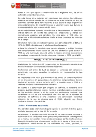 Manual de Carreteras: Diseño Geométrico
Revisada y Corregida a Octubre de 2014
Página 98
horas al año que figuran a continuación de la trigésima hora, de allí su
definición como máximo normal.
De esta forma, si se ordenan por magnitudes decrecientes los volúmenes
horarios en ambos sentidos de circulación de las 8760 horas de un año, se
denomina Volumen de la Hora Trigésima al que ocupa el rango trigésimo de
dicho ordenamiento. En otros términos es el volumen horario que durante el
transcurso del año sólo es superado 29 veces.
De lo anteriormente expuesto se infiere que el VHD considera las demandas
críticas tomando en cuenta las variaciones estacionales y diarias que
normalmente presenta una carretera. Por otra parte el VHD debe ser
proyectado al término del período de diseño a fin de considerar su evolución
en el tiempo.
El volumen horario de proyecto corresponde a un porcentaje entre el 12% y el
18% del IMDA estimado para el año horizonte del proyecto.
A falta de información estadística que permita elaborar el análisis detallado
del comportamiento horario actual de una ruta existente o para estimar el
VHD, de una nueva ruta, se podrá utilizar la relación empírica extensamente
comprobada en caminos de tránsito mixto, que relaciona el IMDA con el VHD:
VHDaño i = 0,12 ~ 0,18 IMDAaño i
Coeficientes del orden de 0,12 corresponden por lo general a carreteras de
tránsito mixto con variaciones estacionales moderadas.
Coeficientes del orden de 0,18 se asocian a carreteras con variaciones
estacionales marcadas, causadas normalmente por componentes de tipo
turístico.
Es importante hacer notar que mientras no se prevea un cambio importante
en las proporciones en que participan los diferentes componentes de tránsito
(industrial, agrícola, minero, turístico, etc.), la relación entre el VHD y el
IMDA se mantendrá razonablemente constante.
En cuanto a la composición por categoría de vehículo, es necesario tener
presente que los volúmenes horarios máximos se producen por un incremento
de los vehículos ligeros, y en los casos con componente turística, este
incremento se da en días coincidentes con una baja en el volumen de
camiones. En definitiva el VHD presentará una composición porcentual
diferente de la que se observa para el IMDA, situación que deberá
analizarse en cada caso particular.
203.05 Crecimiento del tránsito
Una carretera debe estar diseñada para soportar el volumen de tráfico que es
probable que ocurra en la vida útil del proyecto.
No obstante, el establecimiento de la vida útil de una carretera, requiere la
evaluación de las variaciones de los principales parámetros en cada segmento
de la misma, cuyo análisis reviste cierta complejidad por la obsolescencia de
la propia infraestructura o inesperados cambios en el uso de la tierra, con las
consiguientes modificaciones en los volúmenes de tráfico, patrones, y
 