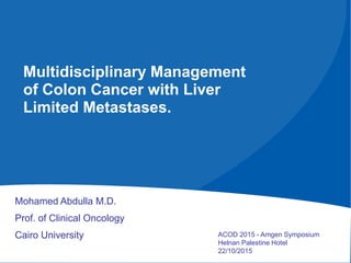 Mohamed Abdulla M.D.
Prof. of Clinical Oncology
Cairo University
Multidisciplinary Management
of Colon Cancer with Liver
Limited Metastases.
ACOD 2015 - Amgen Symposium
Helnan Palestine Hotel
22/10/2015
 