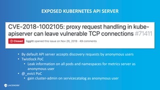 EXPOSED KUBERNETES API SERVER
• By default API server accepts discovery requests by anonymous users
• Twistlock PoC
• Leak information on all pods and namespaces for metrics server as
anonymous user
• @_evict PoC
• gain cluster-admin on servicecatalog as anonymous user
 
