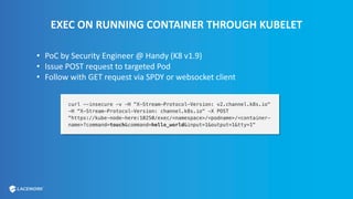 EXEC ON RUNNING CONTAINER THROUGH KUBELET
• PoC by Security Engineer @ Handy (K8 v1.9)
• Issue POST request to targeted Pod
• Follow with GET request via SPDY or websocket client
 